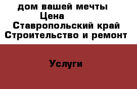 дом вашей мечты › Цена ­ 100 - Ставропольский край Строительство и ремонт » Услуги   . Ставропольский край